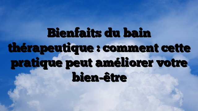 Bienfaits du bain thérapeutique : comment cette pratique peut améliorer votre bien-être