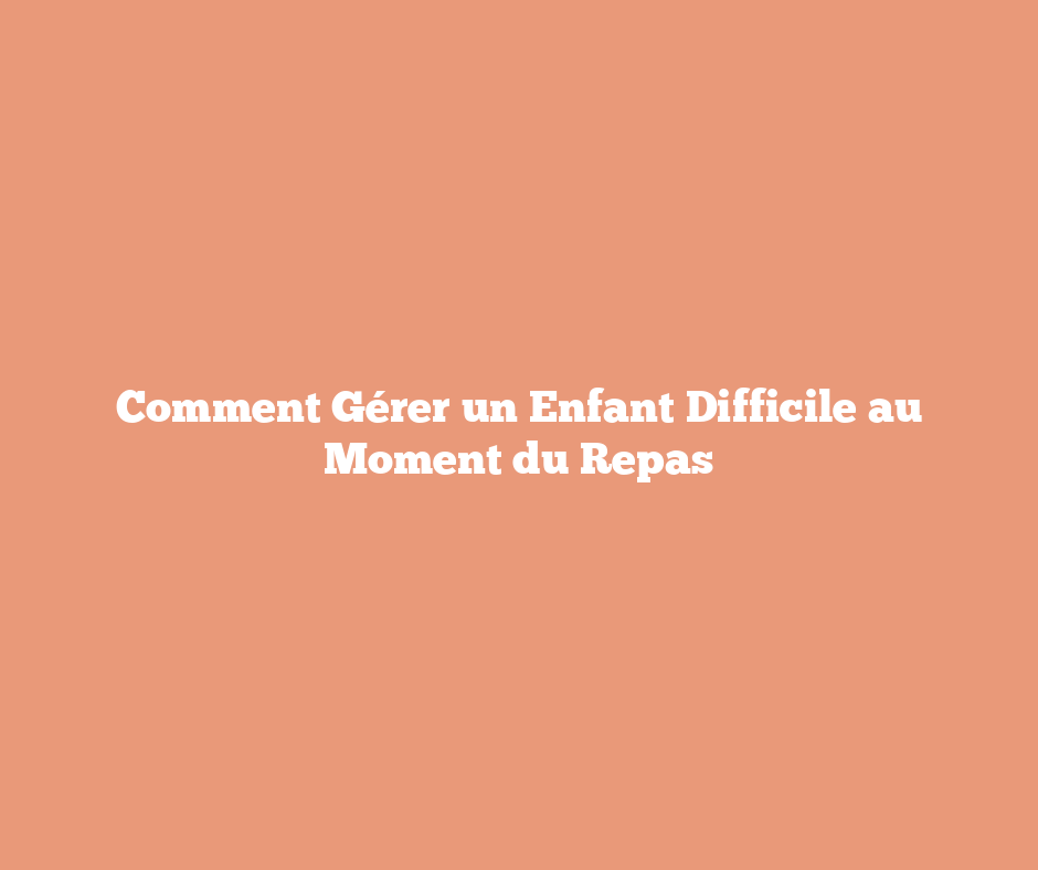 Comment Gérer un Enfant Difficile au Moment du Repas