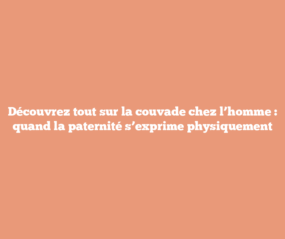 Découvrez tout sur la couvade chez l’homme : quand la paternité s’exprime physiquement