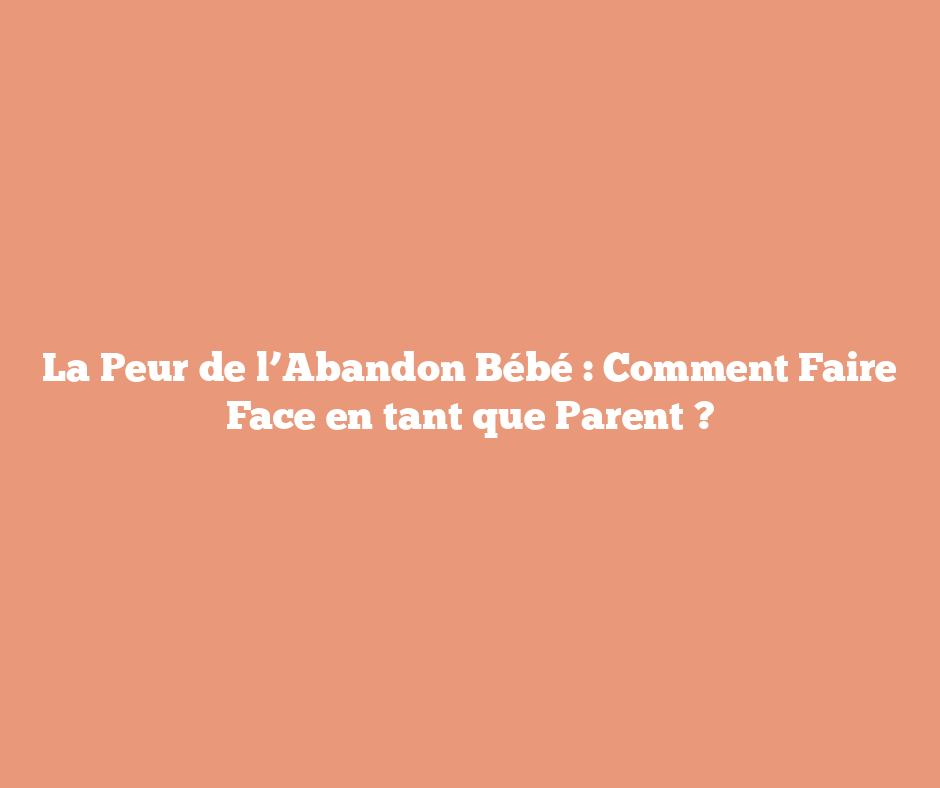 La Peur de l’Abandon Bébé : Comment Faire Face en tant que Parent ?