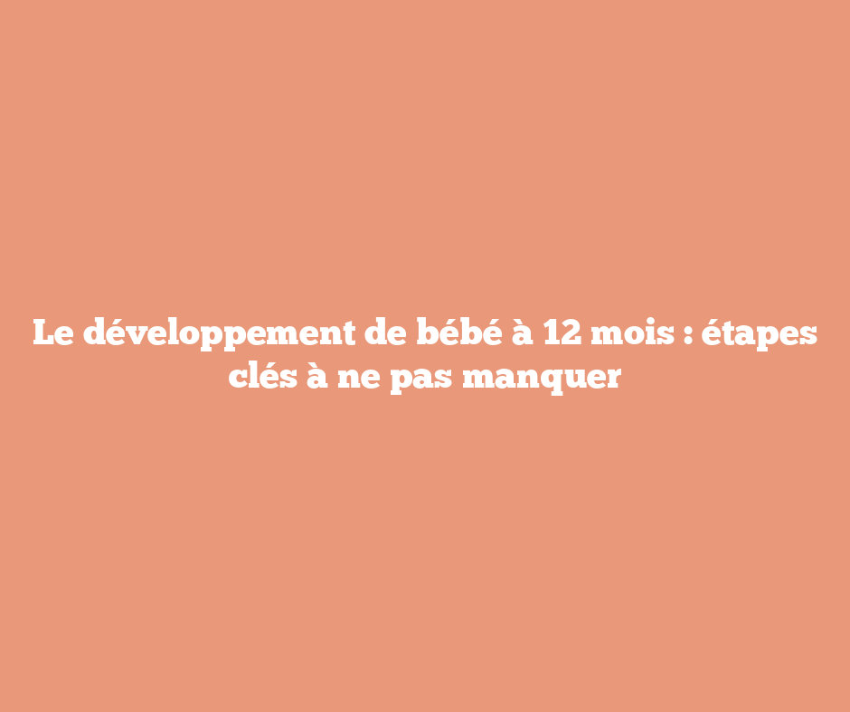 Le développement de bébé à 12 mois : étapes clés à ne pas manquer