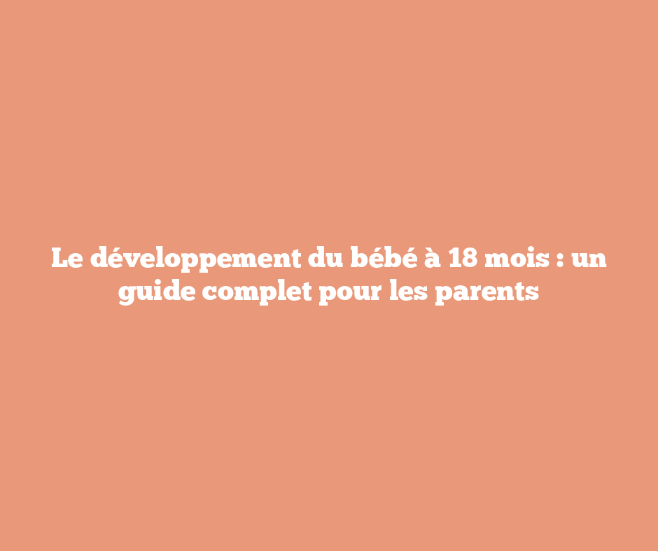 Le développement du bébé à 18 mois : un guide complet pour les parents