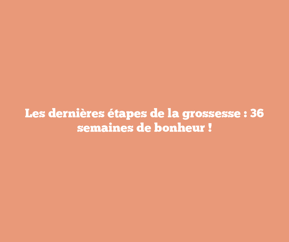 Les dernières étapes de la grossesse : 36 semaines de bonheur !