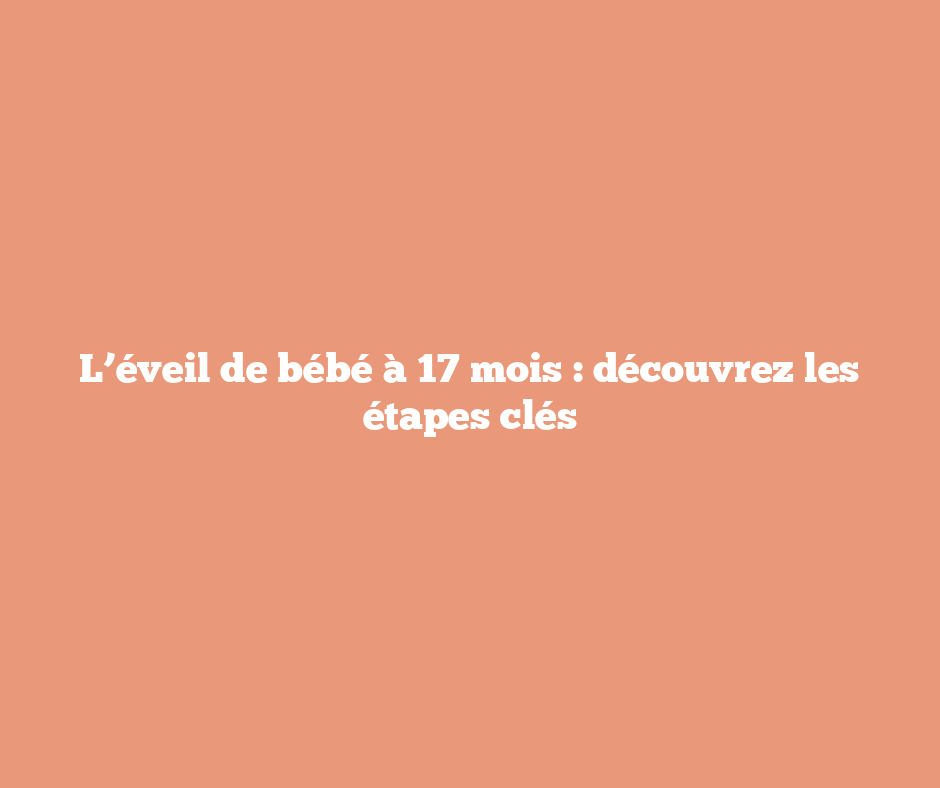 L’éveil de bébé à 17 mois : découvrez les étapes clés